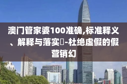 澳门管家婆100准确,标准释义、解释与落实​-杜绝虚假的假营销幻
