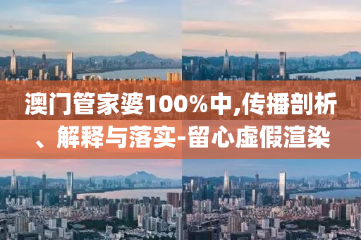 澳门管家婆100%中,传播剖析、解释与落实-留心虚假渲染