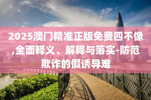 2025澳门精准正版免费四不像,全面释义、解释与落实-防范欺诈的假诱导难