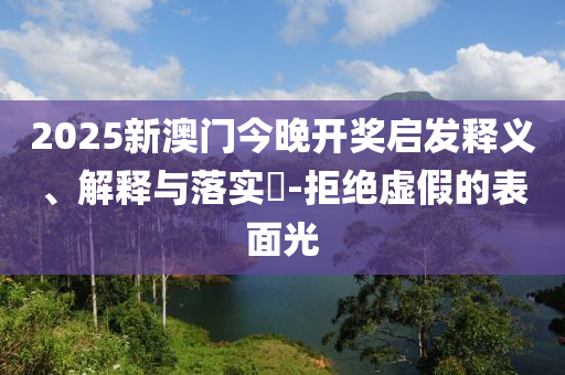 2025新澳门今晚开奖启发释义、解释与落实​-拒绝虚假的表面光