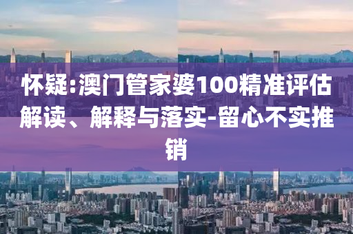 怀疑:澳门管家婆100精准评估解读、解释与落实-留心不实推销