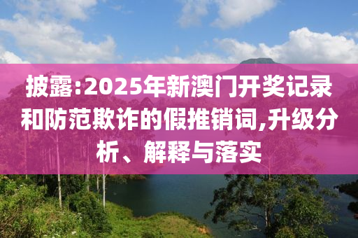 披露:2025年新澳门开奖记录和防范欺诈的假推销词,升级分析、解释与落实