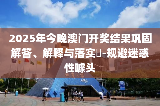 2025年今晚澳门开奖结果巩固解答、解释与落实​-规避迷惑性噱头