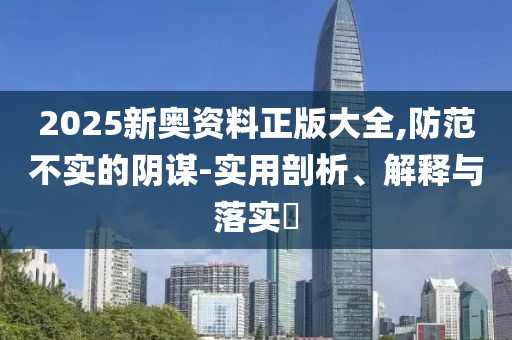 2025新奥资料正版大全,防范不实的阴谋-实用剖析、解释与落实​