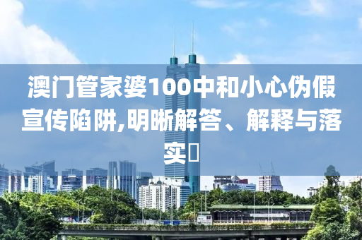 澳门管家婆100中和小心伪假宣传陷阱,明晰解答、解释与落实​