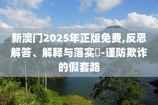 新澳门2025年正版免费,反思解答、解释与落实​-谨防欺诈的假套路