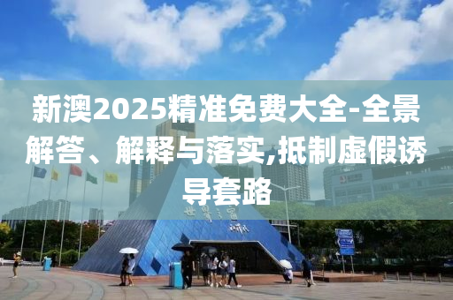 新澳2025精准免费大全-全景解答、解释与落实,抵制虚假诱导套路