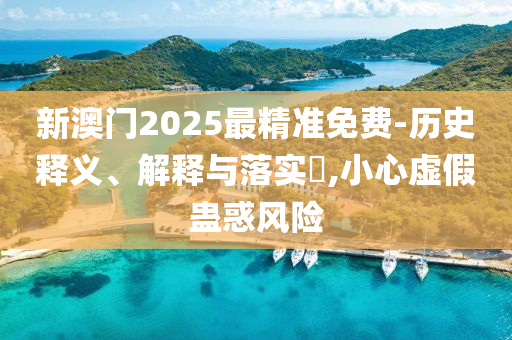 新澳门2025最精准免费-历史释义、解释与落实​,小心虚假蛊惑风险