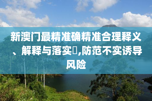 新澳门最精准确精准合理释义、解释与落实​,防范不实诱导风险
