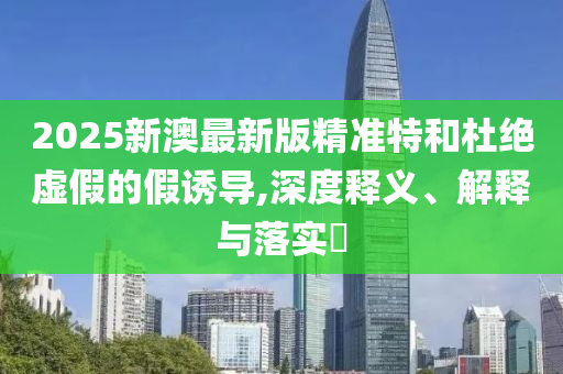 2025新澳最新版精准特和杜绝虚假的假诱导,深度释义、解释与落实​