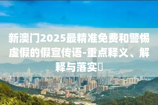 新澳门2025最精准免费和警惕虚假的假宣传语-重点释义、解释与落实​