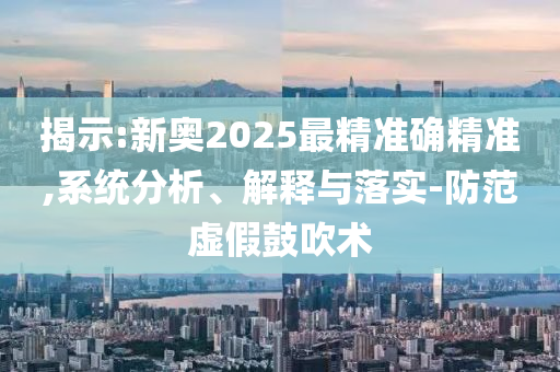 揭示:新奥2025最精准确精准,系统分析、解释与落实-防范虚假鼓吹术