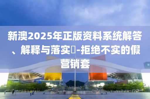 新澳2025年正版资料系统解答、解释与落实​-拒绝不实的假营销套