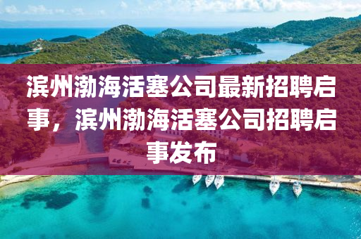 滨州渤海活塞公司最新招聘启事，滨州渤海活塞公司招聘启事发布