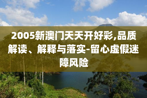 2005新澳门天天开好彩,品质解读、解释与落实-留心虚假迷障风险