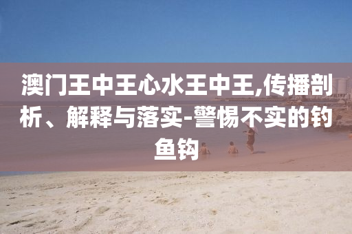 澳门王中王心水王中王,传播剖析、解释与落实-警惕不实的钓鱼钩