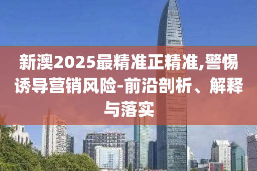 新澳2025最精准正精准,警惕诱导营销风险-前沿剖析、解释与落实