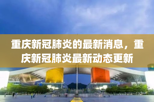 重庆新冠肺炎的最新消息，重庆新冠肺炎最新动态更新