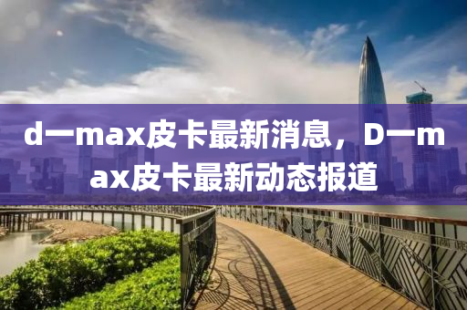 d一max皮卡最新消息，D一max皮卡最新动态报道