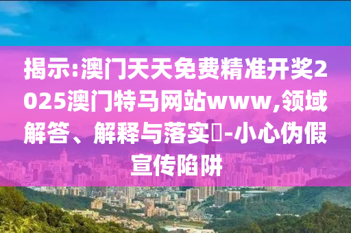 揭示:澳门天天免费精准开奖2025澳门特马网站www,领域解答、解释与落实​-小心伪假宣传陷阱