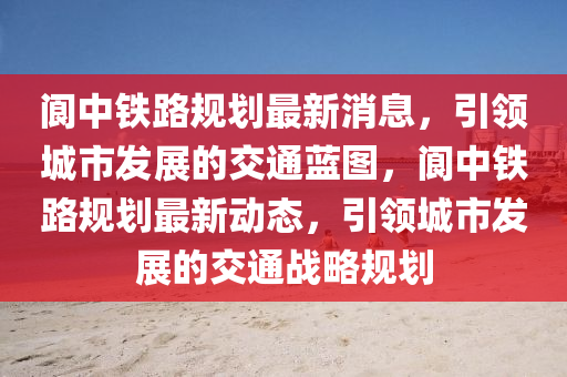 阆中铁路规划最新消息，引领城市发展的交通蓝图，阆中铁路规划最新动态，引领城市发展的交通战略规划
