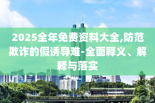 2025全年免费资料大全,防范欺诈的假诱导难-全面释义、解释与落实