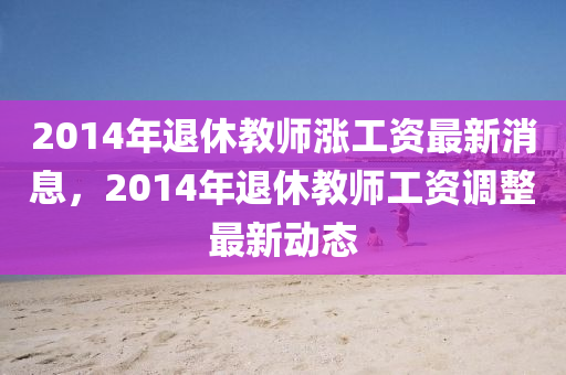 2014年退休教师涨工资最新消息，2014年退休教师工资调整最新动态