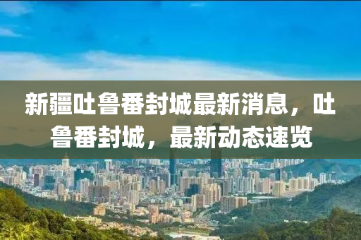 新疆吐鲁番封城最新消息，吐鲁番封城，最新动态速览