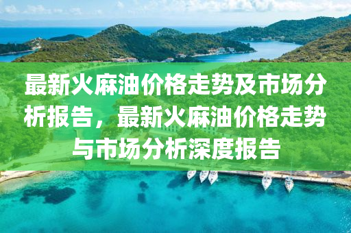最新火麻油价格走势及市场分析报告，最新火麻油价格走势与市场分析深度报告