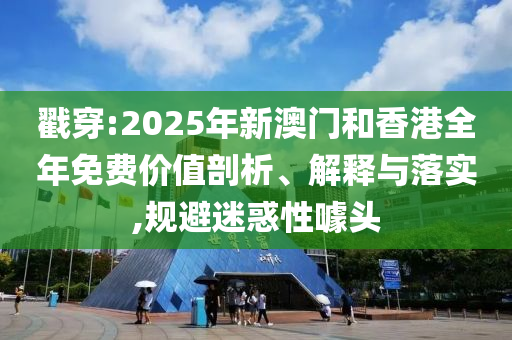 戳穿:2025年新澳门和香港全年免费价值剖析、解释与落实,规避迷惑性噱头