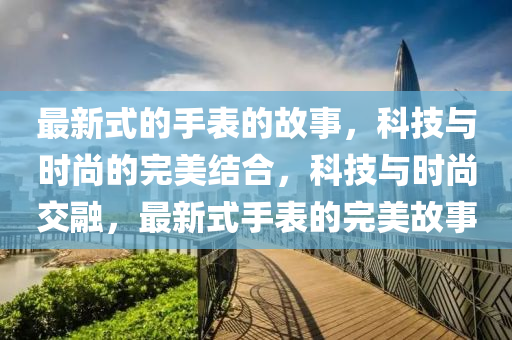 最新式的手表的故事，科技与时尚的完美结合，科技与时尚交融，最新式手表的完美故事