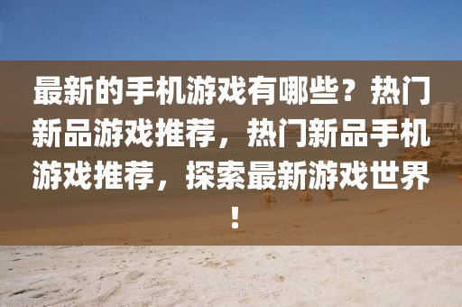 最新的手机游戏有哪些？热门新品游戏推荐，热门新品手机游戏推荐，探索最新游戏世界！
