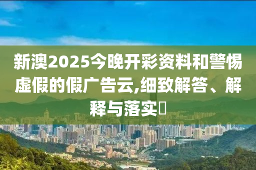 新澳2025今晚开彩资料和警惕虚假的假广告云,细致解答、解释与落实​