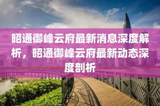 昭通御峰云府最新消息深度解析，昭通御峰云府最新动态深度剖析