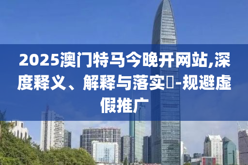 2025澳门特马今晚开网站,深度释义、解释与落实​-规避虚假推广