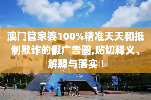 澳门管家婆100%精准天天和抵制欺诈的假广告圈,贴切释义、解释与落实​