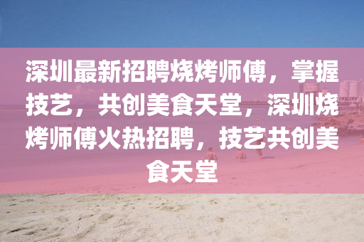 深圳最新招聘烧烤师傅，掌握技艺，共创美食天堂，深圳烧烤师傅火热招聘，技艺共创美食天堂