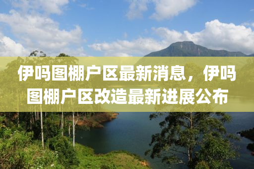 伊吗图棚户区最新消息，伊吗图棚户区改造最新进展公布