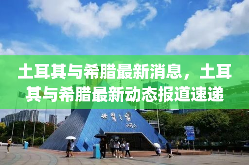 土耳其与希腊最新消息，土耳其与希腊最新动态报道速递