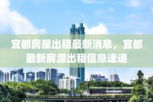 宜都房屋出租最新消息，宜都最新房源出租信息速递