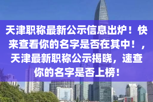 天津职称最新公示信息出炉！快来查看你的名字是否在其中！，天津最新职称公示揭晓，速查你的名字是否上榜！