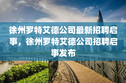 徐州罗特艾德公司最新招聘启事，徐州罗特艾德公司招聘启事发布