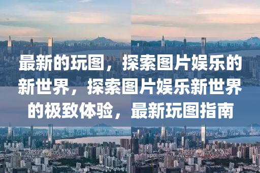 最新的玩图，探索图片娱乐的新世界，探索图片娱乐新世界的极致体验，最新玩图指南