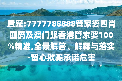 置疑:7777788888管家婆四肖四码及澳门跟香港管家婆100%精准,全景解答、解释与落实-留心欺骗承诺危害