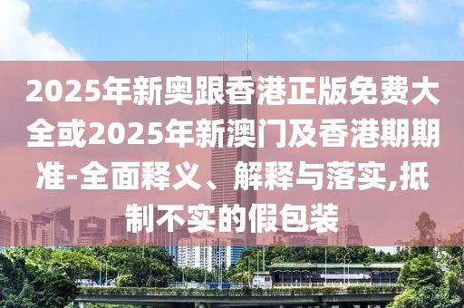 2025年新奥跟香港正版免费大全或2025年新澳门及香港期期准-全面释义、解释与落实,抵制不实的假包装