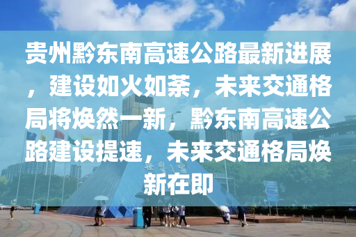 贵州黔东南高速公路最新进展，建设如火如荼，未来交通格局将焕然一新，黔东南高速公路建设提速，未来交通格局焕新在即