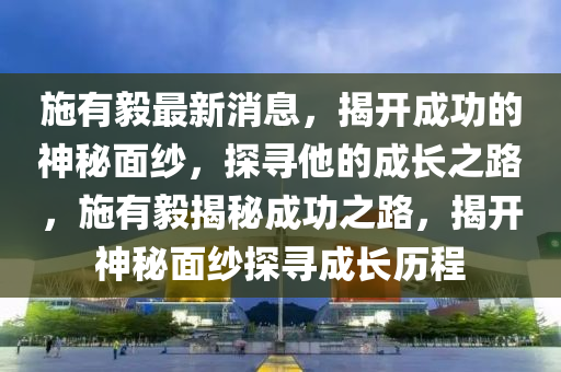 施有毅最新消息，揭开成功的神秘面纱，探寻他的成长之路，施有毅揭秘成功之路，揭开神秘面纱探寻成长历程