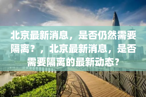 北京最新消息，是否仍然需要隔离？，北京最新消息，是否需要隔离的最新动态？