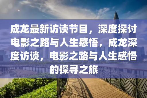 成龙最新访谈节目，深度探讨电影之路与人生感悟，成龙深度访谈，电影之路与人生感悟的探寻之旅