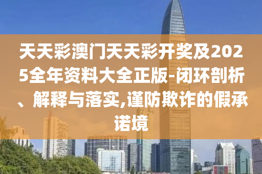天天彩澳门天天彩开奖及2025全年资料大全正版-闭环剖析、解释与落实,谨防欺诈的假承诺境
